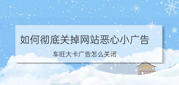 如何彻底关掉网站恶心小广告 车旺大卡广告怎么关闭？